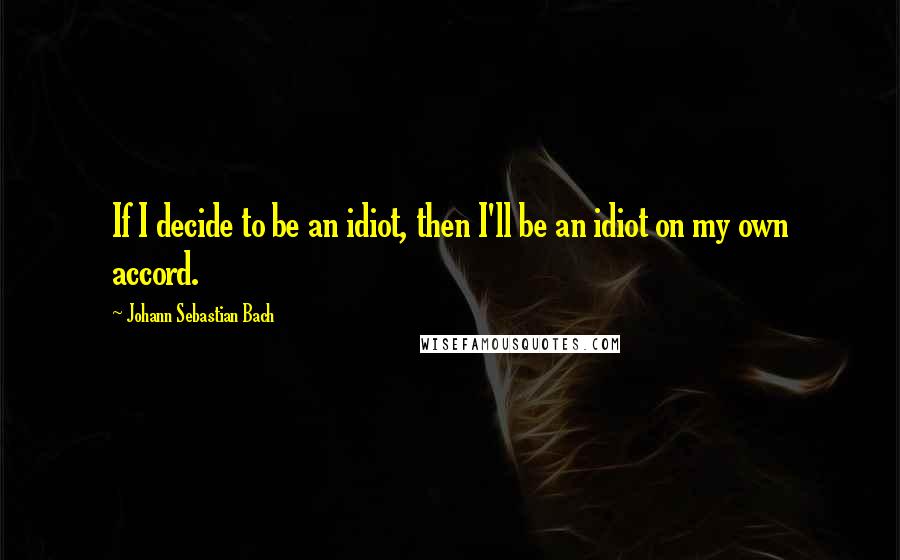 Johann Sebastian Bach Quotes: If I decide to be an idiot, then I'll be an idiot on my own accord.