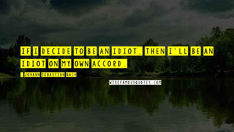 Johann Sebastian Bach Quotes: If I decide to be an idiot, then I'll be an idiot on my own accord.