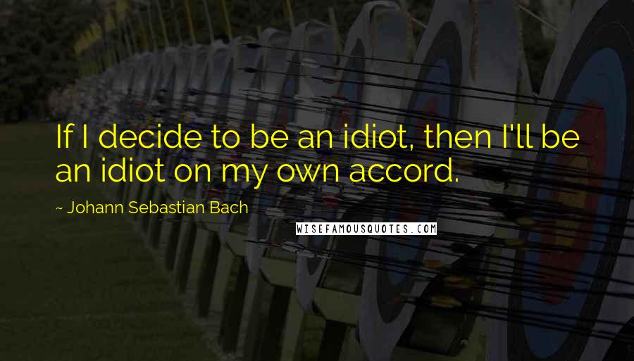 Johann Sebastian Bach Quotes: If I decide to be an idiot, then I'll be an idiot on my own accord.