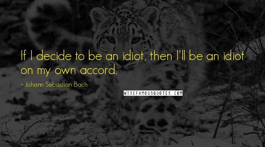 Johann Sebastian Bach Quotes: If I decide to be an idiot, then I'll be an idiot on my own accord.