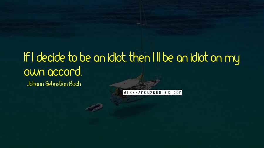 Johann Sebastian Bach Quotes: If I decide to be an idiot, then I'll be an idiot on my own accord.