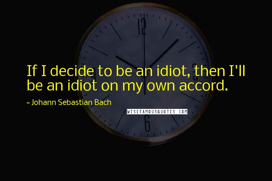 Johann Sebastian Bach Quotes: If I decide to be an idiot, then I'll be an idiot on my own accord.