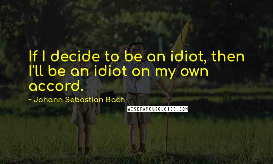 Johann Sebastian Bach Quotes: If I decide to be an idiot, then I'll be an idiot on my own accord.