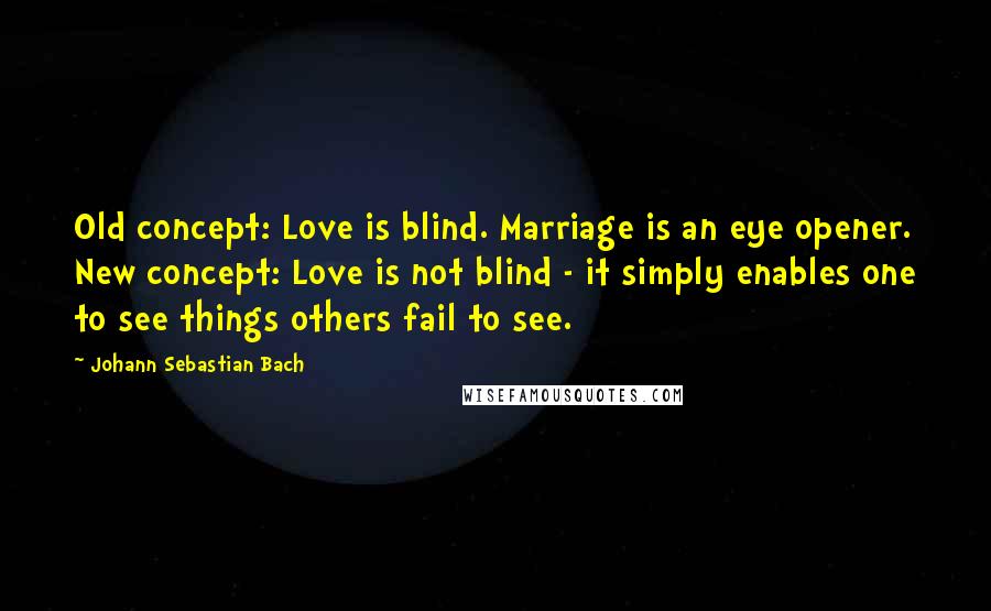 Johann Sebastian Bach Quotes: Old concept: Love is blind. Marriage is an eye opener. New concept: Love is not blind - it simply enables one to see things others fail to see.