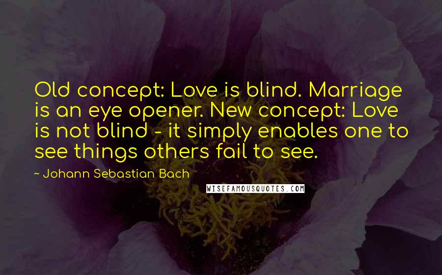 Johann Sebastian Bach Quotes: Old concept: Love is blind. Marriage is an eye opener. New concept: Love is not blind - it simply enables one to see things others fail to see.