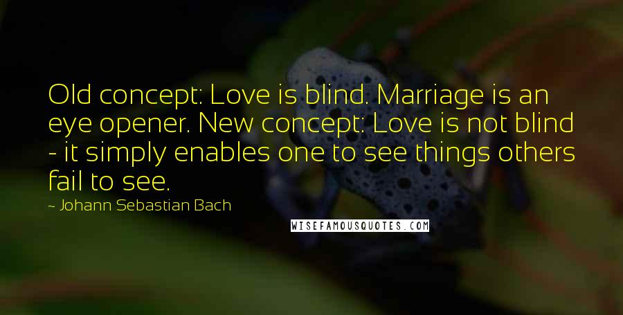 Johann Sebastian Bach Quotes: Old concept: Love is blind. Marriage is an eye opener. New concept: Love is not blind - it simply enables one to see things others fail to see.