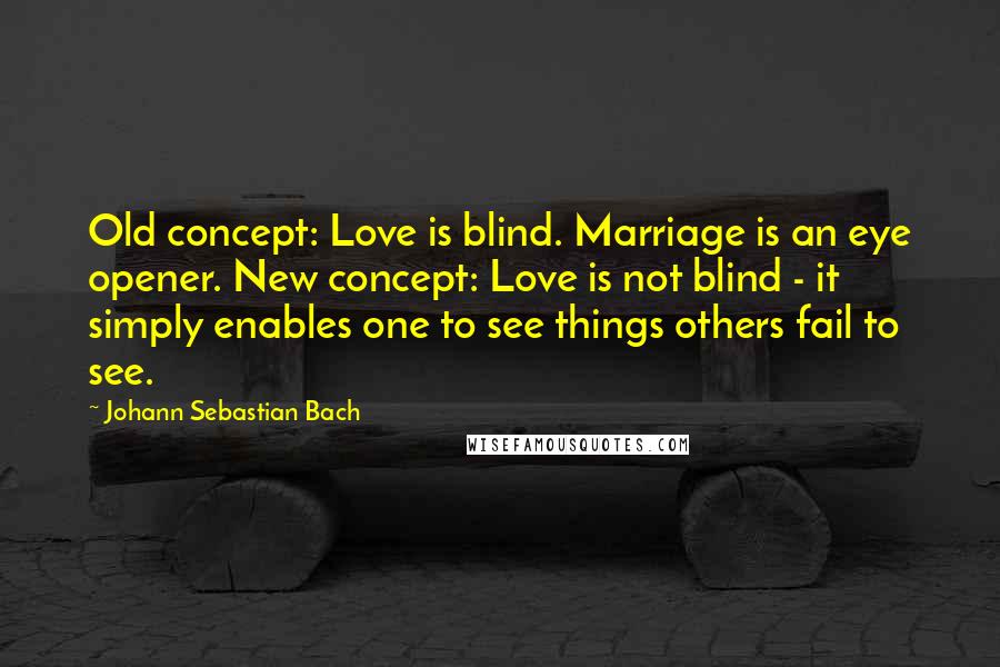 Johann Sebastian Bach Quotes: Old concept: Love is blind. Marriage is an eye opener. New concept: Love is not blind - it simply enables one to see things others fail to see.