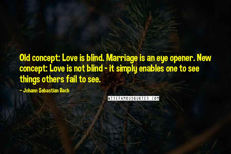 Johann Sebastian Bach Quotes: Old concept: Love is blind. Marriage is an eye opener. New concept: Love is not blind - it simply enables one to see things others fail to see.