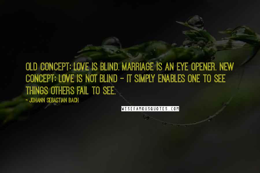 Johann Sebastian Bach Quotes: Old concept: Love is blind. Marriage is an eye opener. New concept: Love is not blind - it simply enables one to see things others fail to see.
