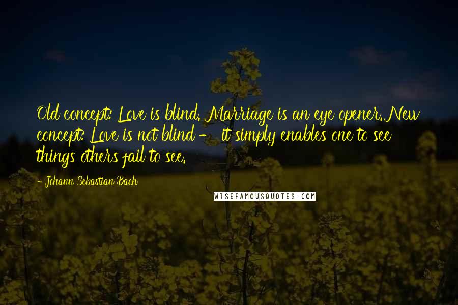 Johann Sebastian Bach Quotes: Old concept: Love is blind. Marriage is an eye opener. New concept: Love is not blind - it simply enables one to see things others fail to see.