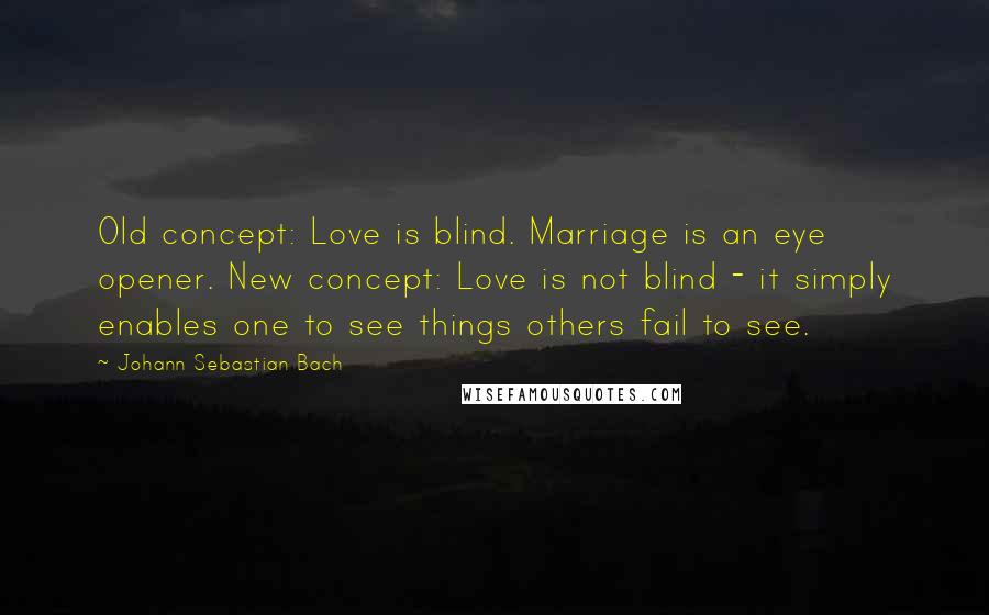 Johann Sebastian Bach Quotes: Old concept: Love is blind. Marriage is an eye opener. New concept: Love is not blind - it simply enables one to see things others fail to see.