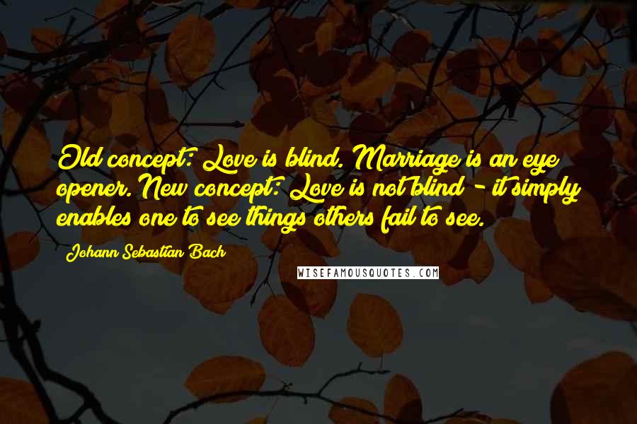 Johann Sebastian Bach Quotes: Old concept: Love is blind. Marriage is an eye opener. New concept: Love is not blind - it simply enables one to see things others fail to see.