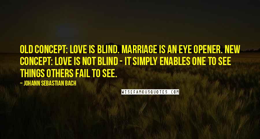 Johann Sebastian Bach Quotes: Old concept: Love is blind. Marriage is an eye opener. New concept: Love is not blind - it simply enables one to see things others fail to see.