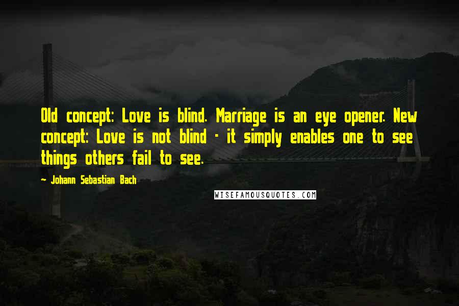 Johann Sebastian Bach Quotes: Old concept: Love is blind. Marriage is an eye opener. New concept: Love is not blind - it simply enables one to see things others fail to see.