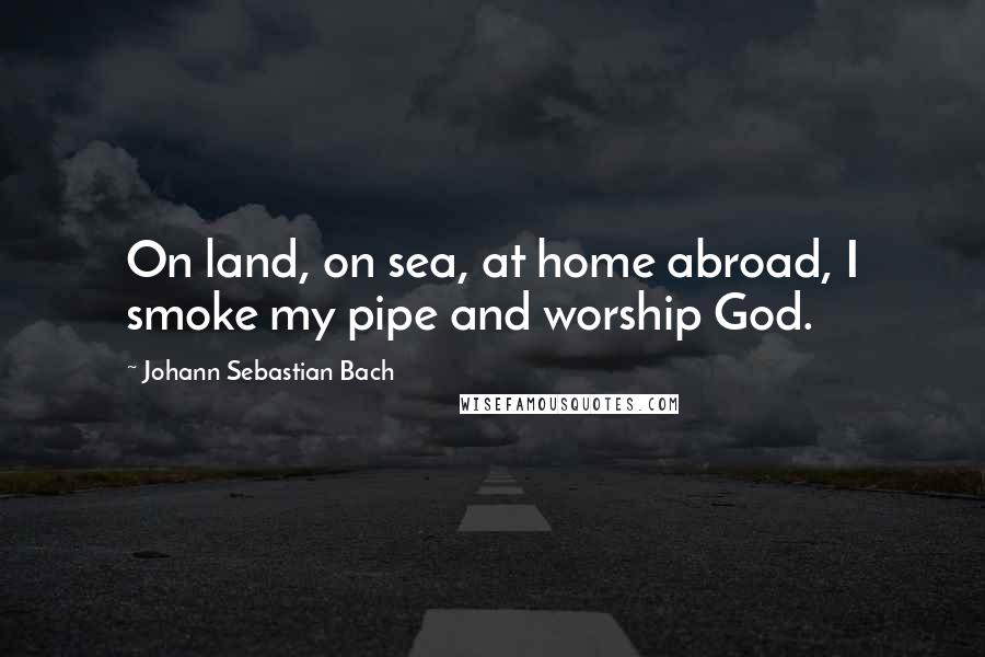 Johann Sebastian Bach Quotes: On land, on sea, at home abroad, I smoke my pipe and worship God.