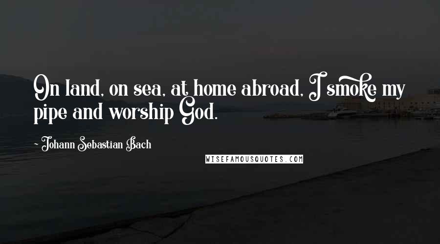 Johann Sebastian Bach Quotes: On land, on sea, at home abroad, I smoke my pipe and worship God.