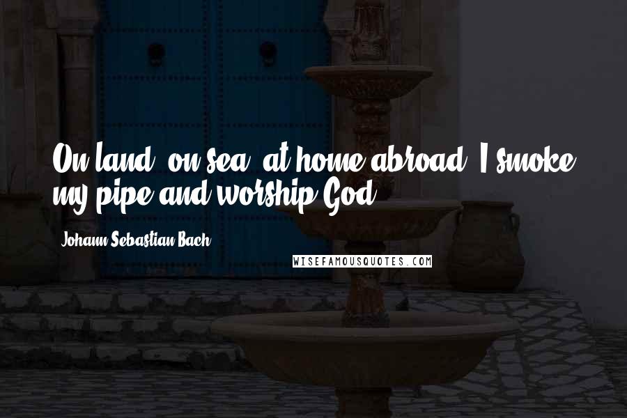 Johann Sebastian Bach Quotes: On land, on sea, at home abroad, I smoke my pipe and worship God.