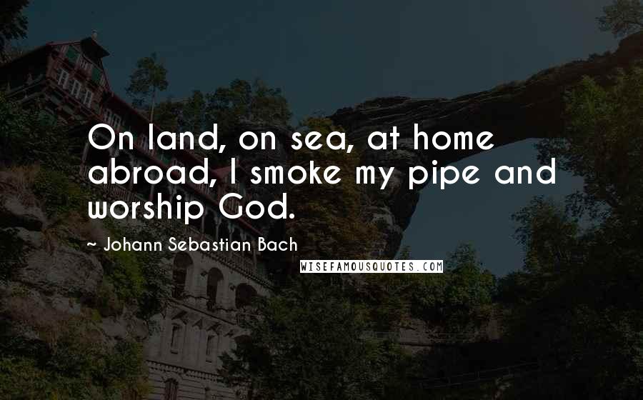 Johann Sebastian Bach Quotes: On land, on sea, at home abroad, I smoke my pipe and worship God.