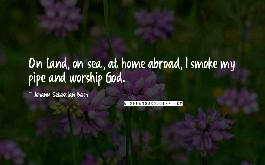 Johann Sebastian Bach Quotes: On land, on sea, at home abroad, I smoke my pipe and worship God.