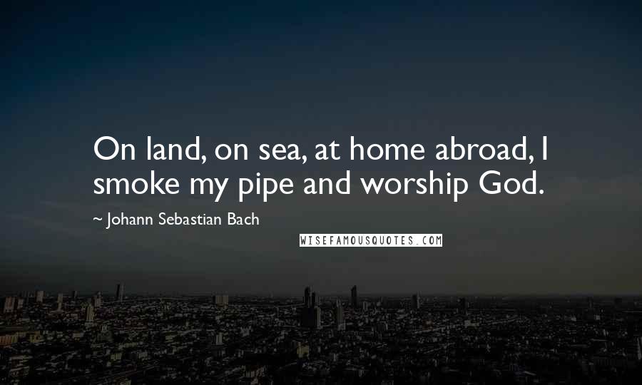 Johann Sebastian Bach Quotes: On land, on sea, at home abroad, I smoke my pipe and worship God.