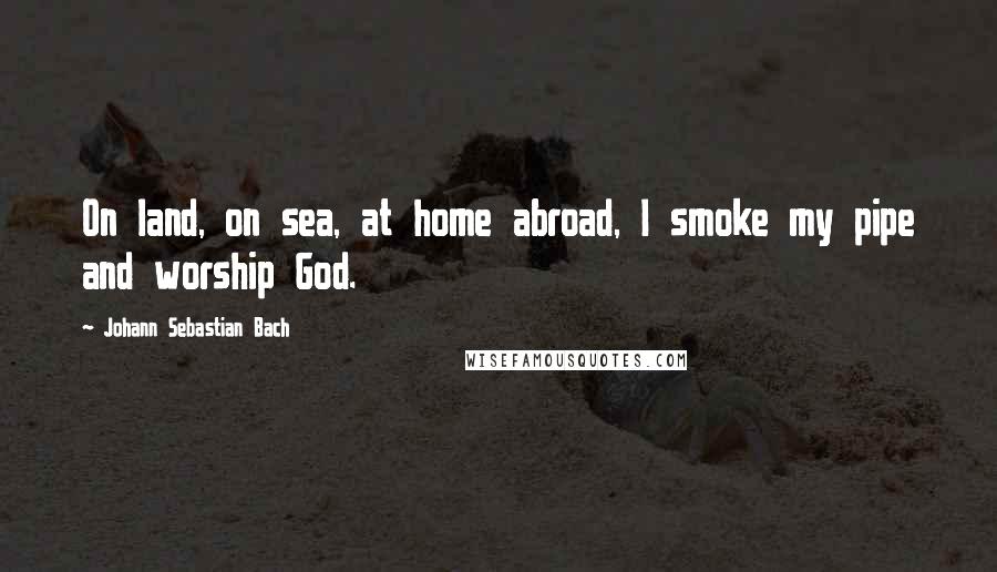 Johann Sebastian Bach Quotes: On land, on sea, at home abroad, I smoke my pipe and worship God.