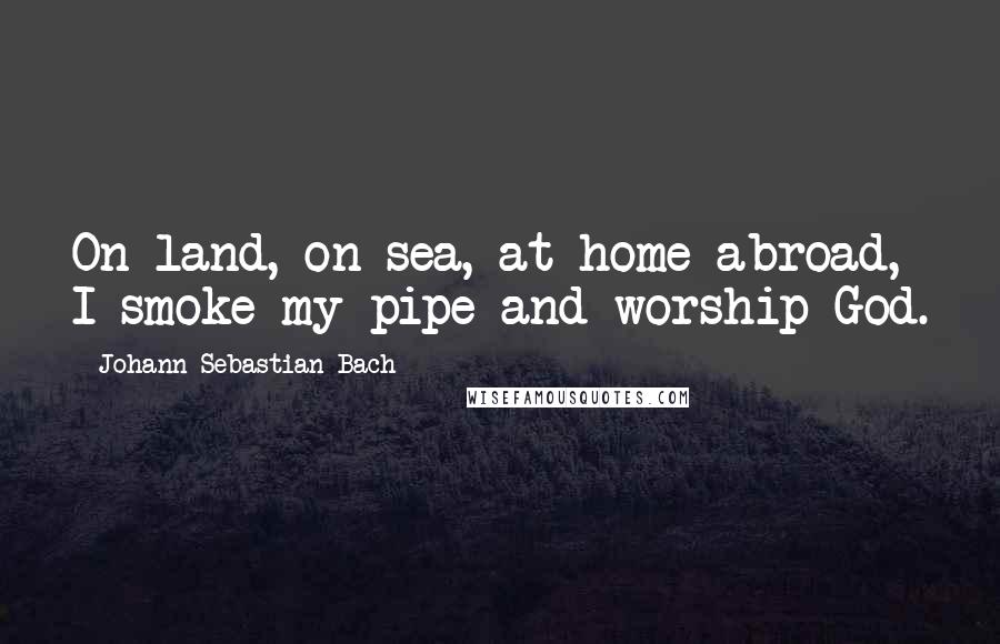 Johann Sebastian Bach Quotes: On land, on sea, at home abroad, I smoke my pipe and worship God.