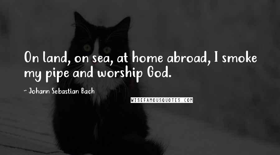 Johann Sebastian Bach Quotes: On land, on sea, at home abroad, I smoke my pipe and worship God.