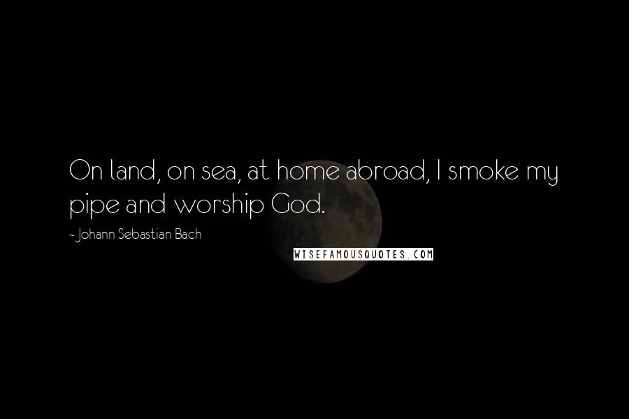 Johann Sebastian Bach Quotes: On land, on sea, at home abroad, I smoke my pipe and worship God.