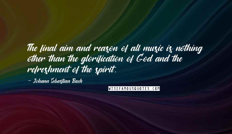 Johann Sebastian Bach Quotes: The final aim and reason of all music is nothing other than the glorification of God and the refreshment of the spirit.