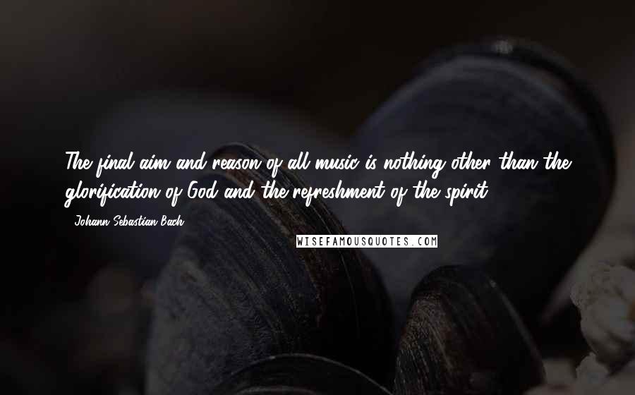 Johann Sebastian Bach Quotes: The final aim and reason of all music is nothing other than the glorification of God and the refreshment of the spirit.