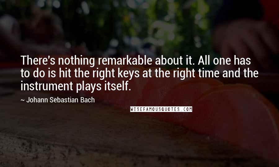 Johann Sebastian Bach Quotes: There's nothing remarkable about it. All one has to do is hit the right keys at the right time and the instrument plays itself.