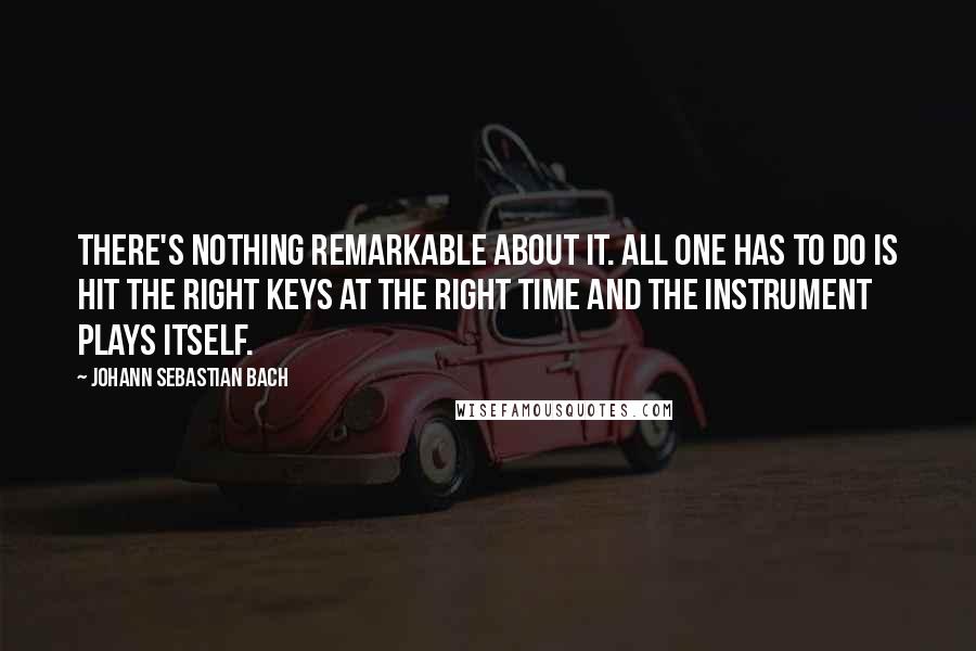 Johann Sebastian Bach Quotes: There's nothing remarkable about it. All one has to do is hit the right keys at the right time and the instrument plays itself.