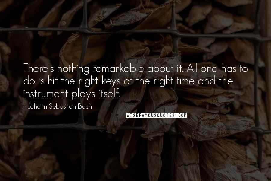 Johann Sebastian Bach Quotes: There's nothing remarkable about it. All one has to do is hit the right keys at the right time and the instrument plays itself.