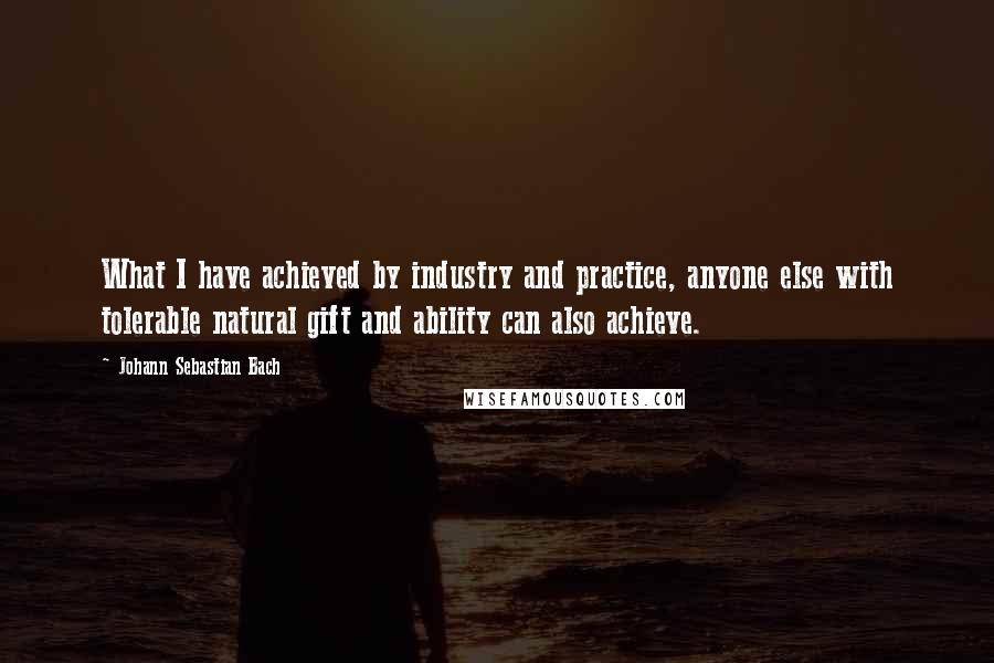 Johann Sebastian Bach Quotes: What I have achieved by industry and practice, anyone else with tolerable natural gift and ability can also achieve.