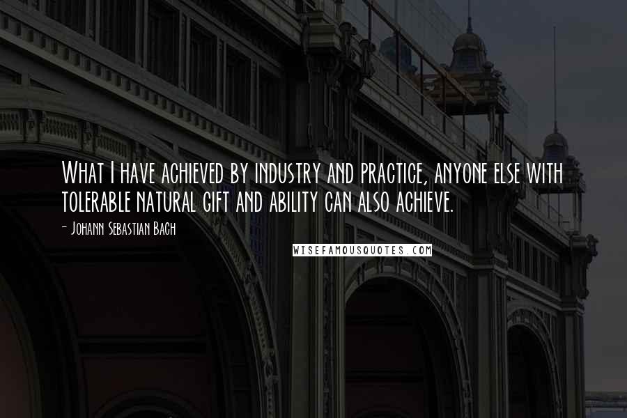 Johann Sebastian Bach Quotes: What I have achieved by industry and practice, anyone else with tolerable natural gift and ability can also achieve.