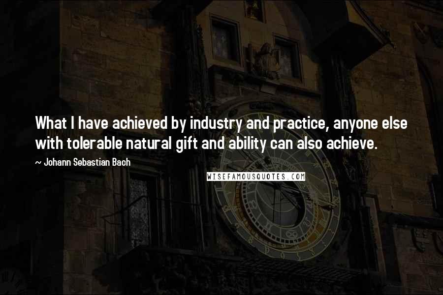Johann Sebastian Bach Quotes: What I have achieved by industry and practice, anyone else with tolerable natural gift and ability can also achieve.