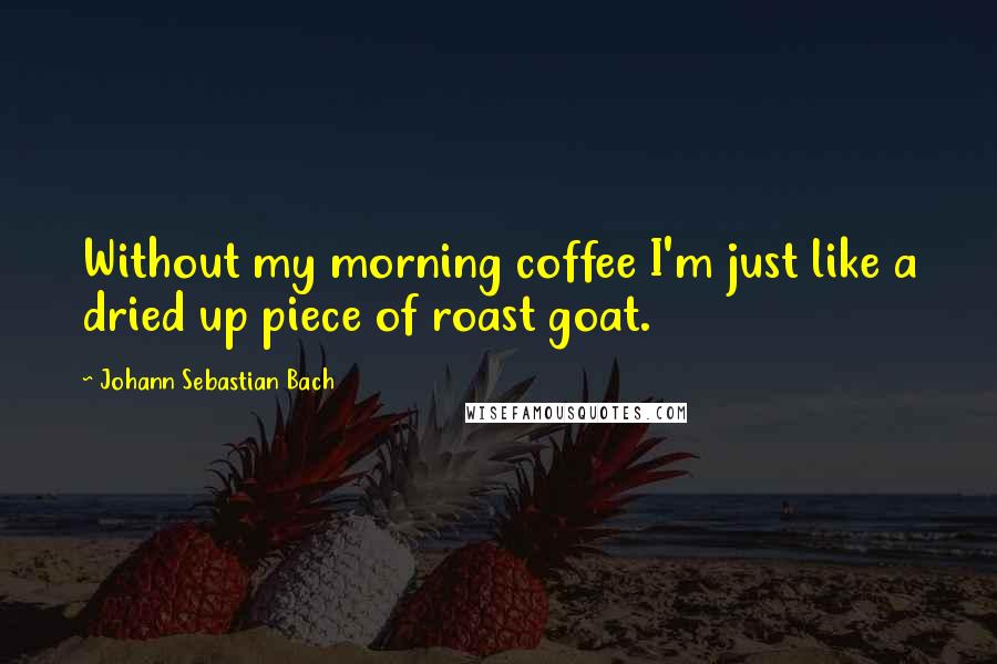 Johann Sebastian Bach Quotes: Without my morning coffee I'm just like a dried up piece of roast goat.