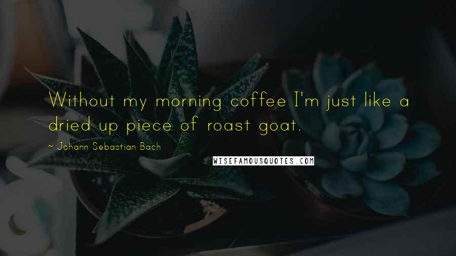 Johann Sebastian Bach Quotes: Without my morning coffee I'm just like a dried up piece of roast goat.