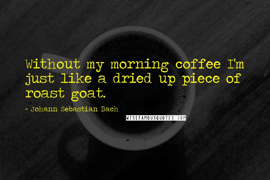 Johann Sebastian Bach Quotes: Without my morning coffee I'm just like a dried up piece of roast goat.