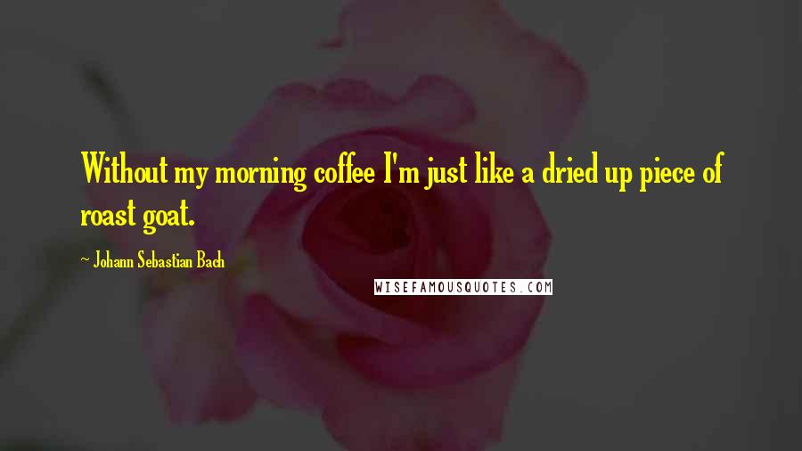 Johann Sebastian Bach Quotes: Without my morning coffee I'm just like a dried up piece of roast goat.