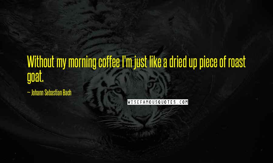 Johann Sebastian Bach Quotes: Without my morning coffee I'm just like a dried up piece of roast goat.