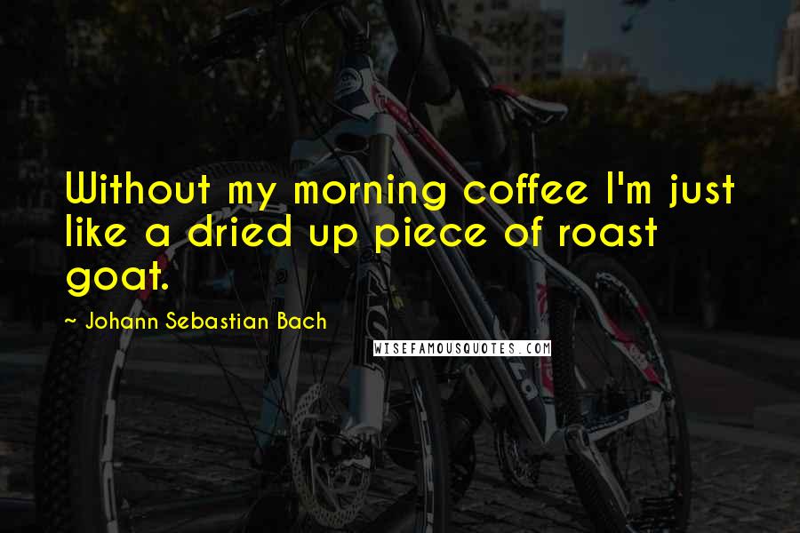 Johann Sebastian Bach Quotes: Without my morning coffee I'm just like a dried up piece of roast goat.