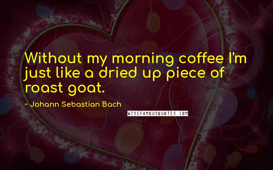 Johann Sebastian Bach Quotes: Without my morning coffee I'm just like a dried up piece of roast goat.