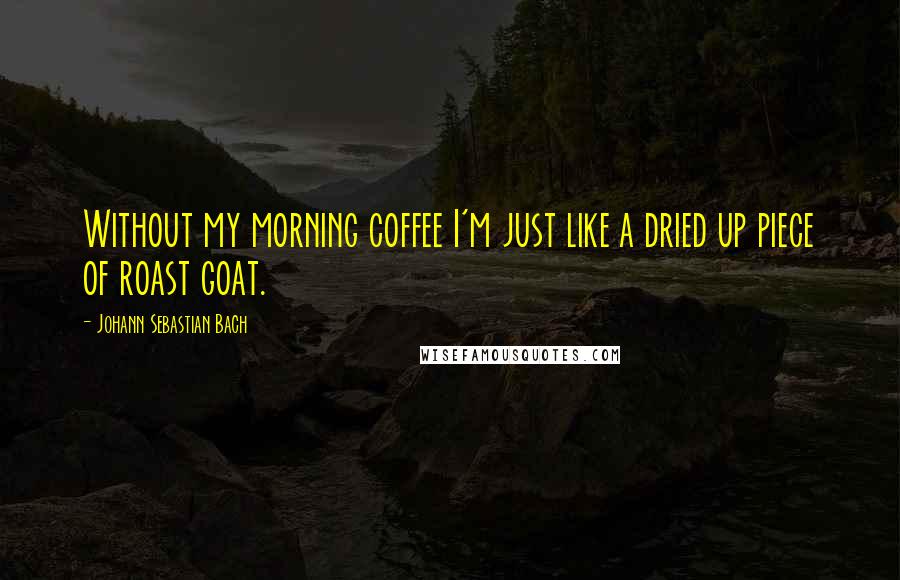 Johann Sebastian Bach Quotes: Without my morning coffee I'm just like a dried up piece of roast goat.