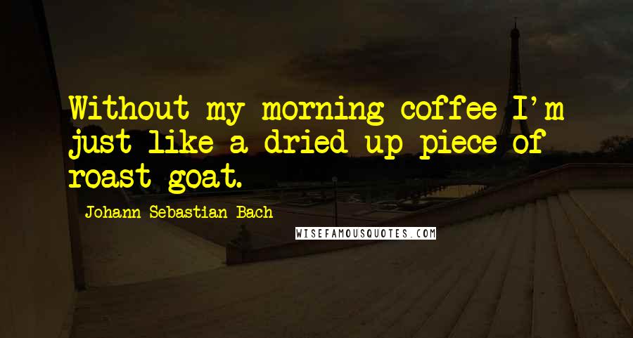 Johann Sebastian Bach Quotes: Without my morning coffee I'm just like a dried up piece of roast goat.