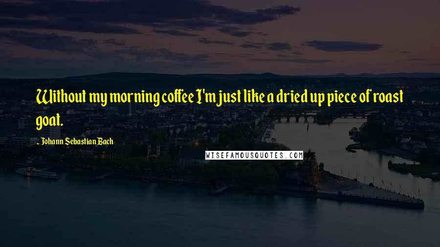 Johann Sebastian Bach Quotes: Without my morning coffee I'm just like a dried up piece of roast goat.