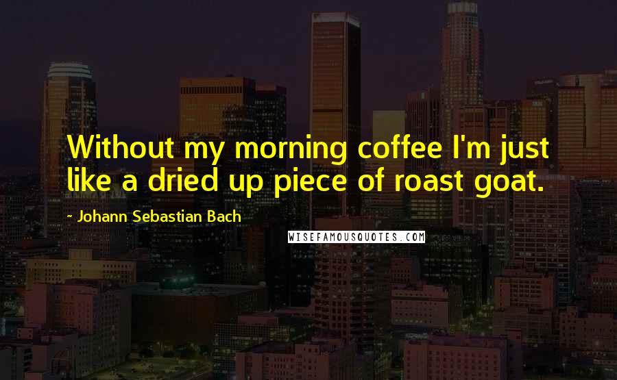 Johann Sebastian Bach Quotes: Without my morning coffee I'm just like a dried up piece of roast goat.