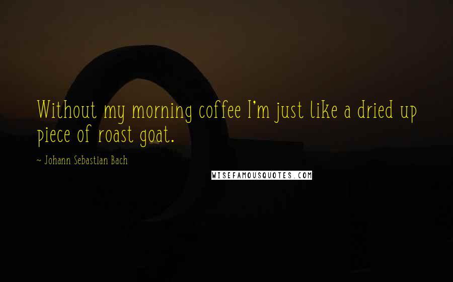 Johann Sebastian Bach Quotes: Without my morning coffee I'm just like a dried up piece of roast goat.