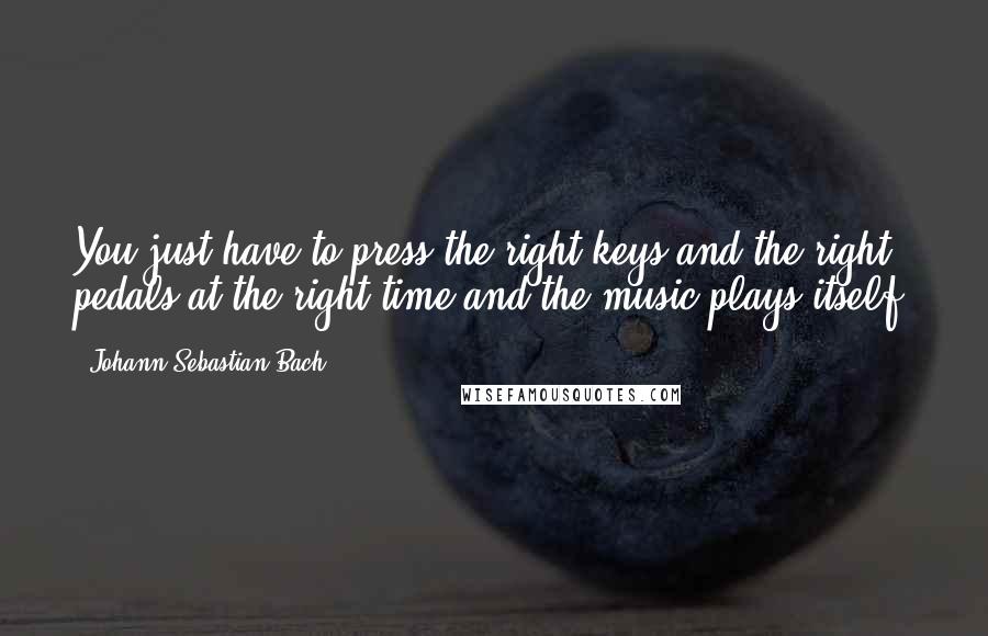 Johann Sebastian Bach Quotes: You just have to press the right keys and the right pedals at the right time and the music plays itself.