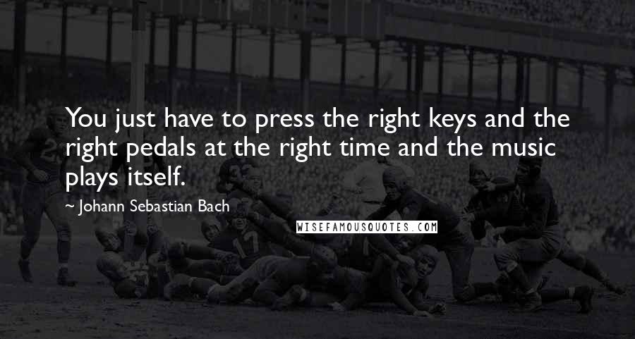 Johann Sebastian Bach Quotes: You just have to press the right keys and the right pedals at the right time and the music plays itself.